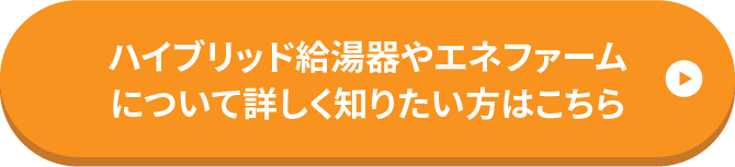 ハイブリッド給湯器やエネファームについて詳しく知りたい方はこちら