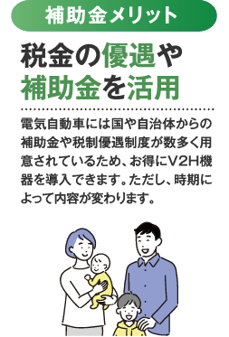 補助金メリット 税金の優遇や補助金を活用。電気自動車には国や自治体からの補助金や税制優遇制度が数多く用意されているため、お得にV2H機器を導入できます。ただし、時期によって内容が変わります。