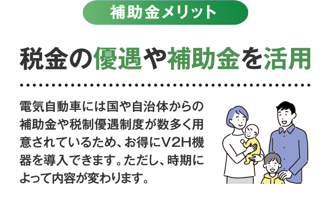 補助金メリット 税金の優遇や補助金を活用。電気自動車には国や自治体からの補助金や税制優遇制度が数多く用意されているため、お得にV2H機器を導入できます。ただし、時期によって内容が変わります。