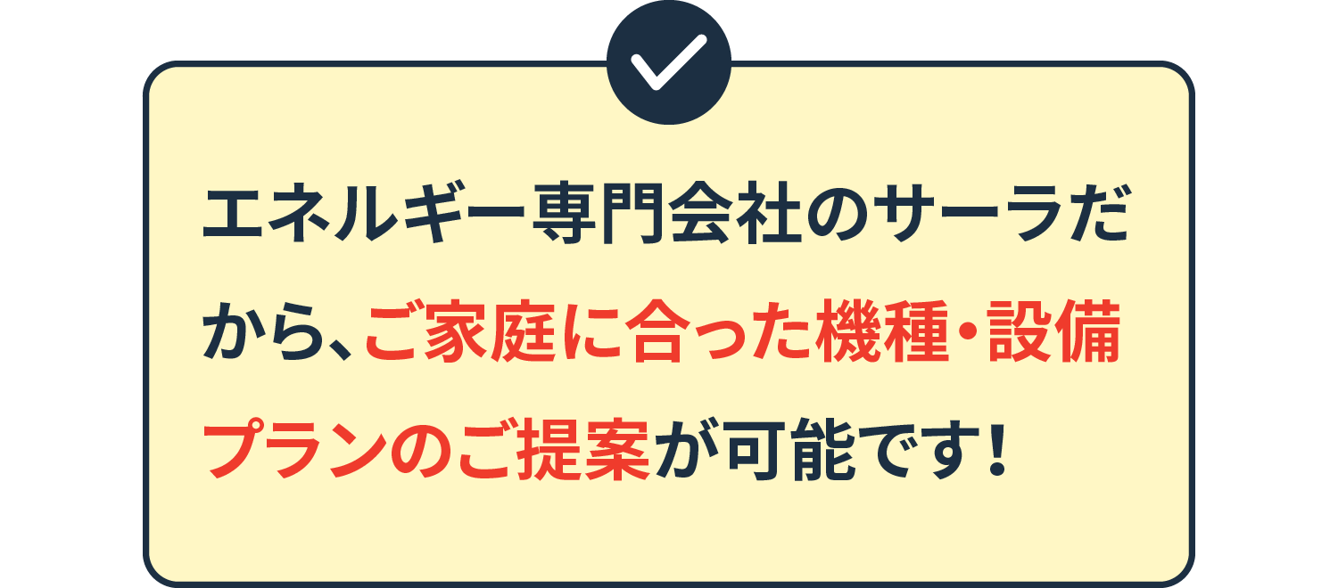 エネルギー専門会社のサーラだから、ご家庭に合った機種・設備プランのご提案が可能です！