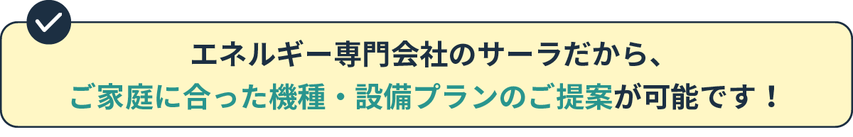 エネルギー専門会社のサーラだから、ご家庭に合った機種・設備プランのご提案が可能です！