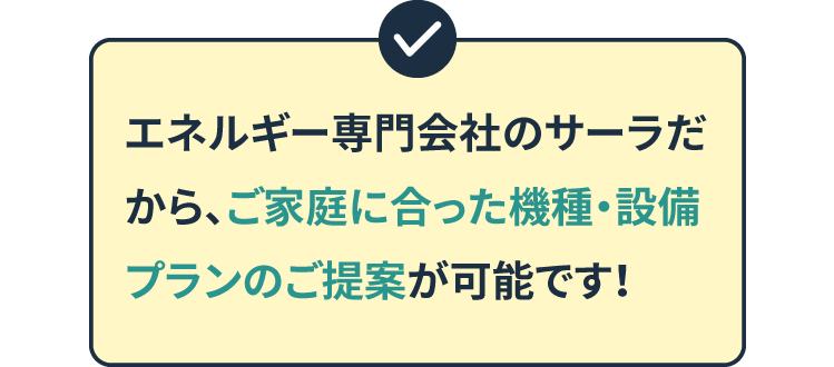エネルギー専門会社のサーラだから、ご家庭に合った機種・設備プランのご提案が可能です！