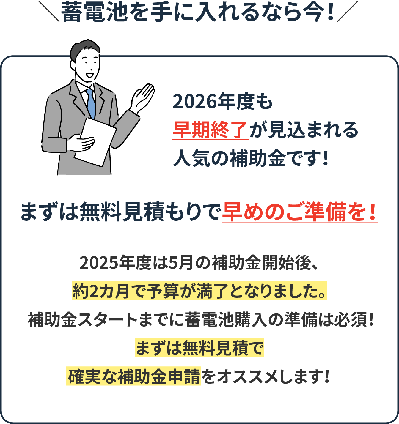 蓄電池を手に入れるなら今！2026年度も早期終了が見込まれる人気の補助金です！まずは無料見積もりで早めのご準備を！2025年度は5月の補助金開始後、約2カ月で予算が満了となりました。 補助金スタートまでに蓄電池購入の準備は必須！まずは無料見積で確実な補助金申請をオススメします！