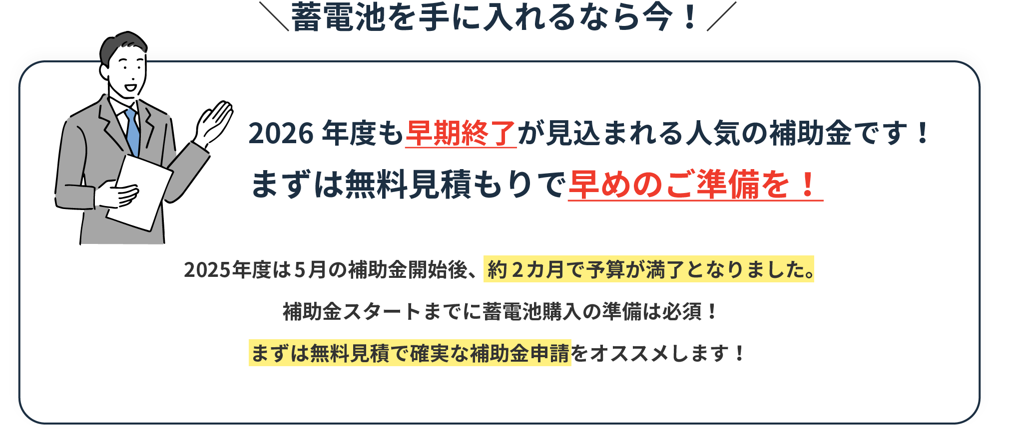 蓄電池を手に入れるなら今！2026年度も早期終了が見込まれる人気の補助金です！まずは無料見積もりで早めのご準備を！2025年度は5月の補助金開始後、約2カ月で予算が満了となりました。 補助金スタートまでに蓄電池購入の準備は必須！まずは無料見積で確実な補助金申請をオススメします！