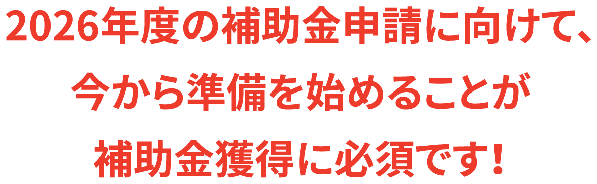 2026年度の補助金申請に向けて、今から準備を始めることが補助金獲得に必須です！