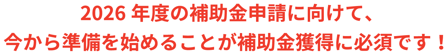 2026年度の補助金申請に向けて、今から準備を始めることが補助金獲得に必須です！