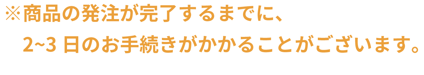 ※商品の発注が完了するまでに、2~3日のお手続きがかかることがございます