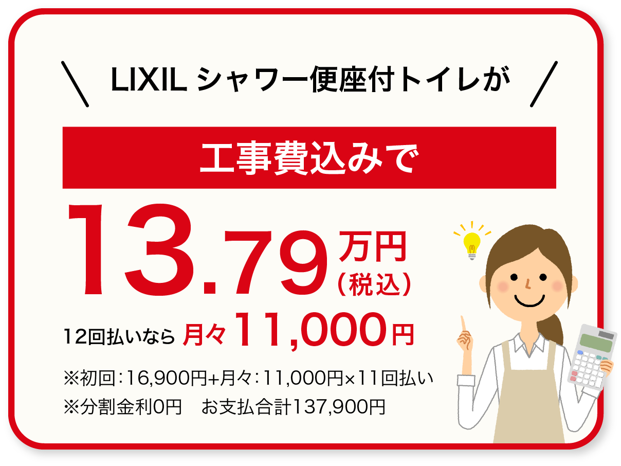 LIXILシャワー便座付トイレが工事費込みで137,900円(税込) 12回払いなら月々11,000円 ※初回：16,900円+月々：11,000円×11回払い　※分割金利0円　お支払合計137,900円